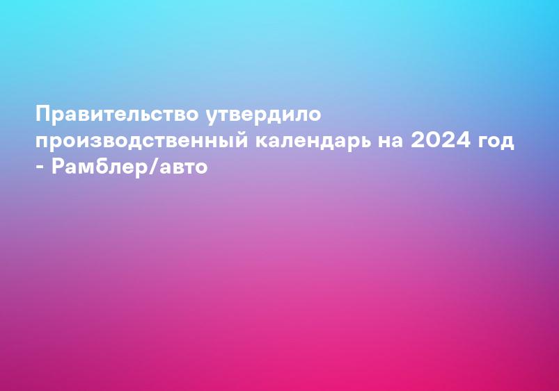 Правительство утвердило производственный календарь на 2024 год - Рамблер/авто