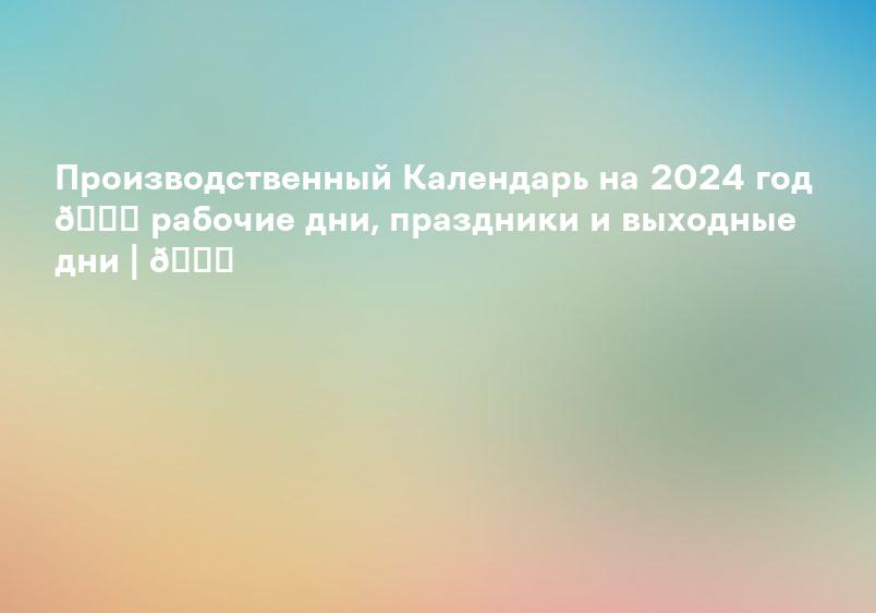 Производственный Календарь на 2024 год 📆 рабочие дни, праздники и выходные дни | 📆