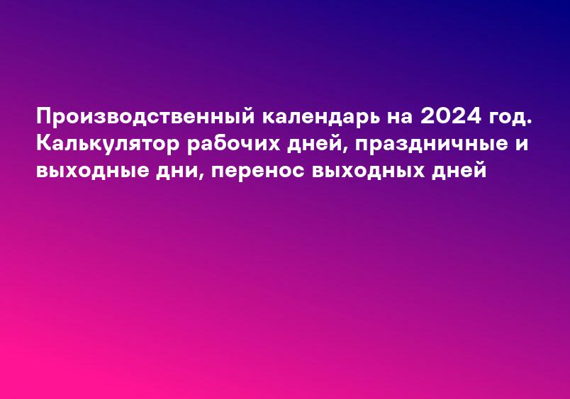 Производственный календарь на 2024 год. Калькулятор рабочих дней, праздничные и выходные дни, перенос выходных дней