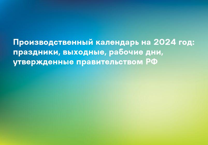 Производственный календарь на 2024 год: праздники, выходные, рабочие дни, утвержденные правительством РФ