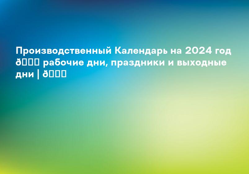 Производственный Календарь на 2024 год 📆 рабочие дни, праздники и выходные дни | 📆