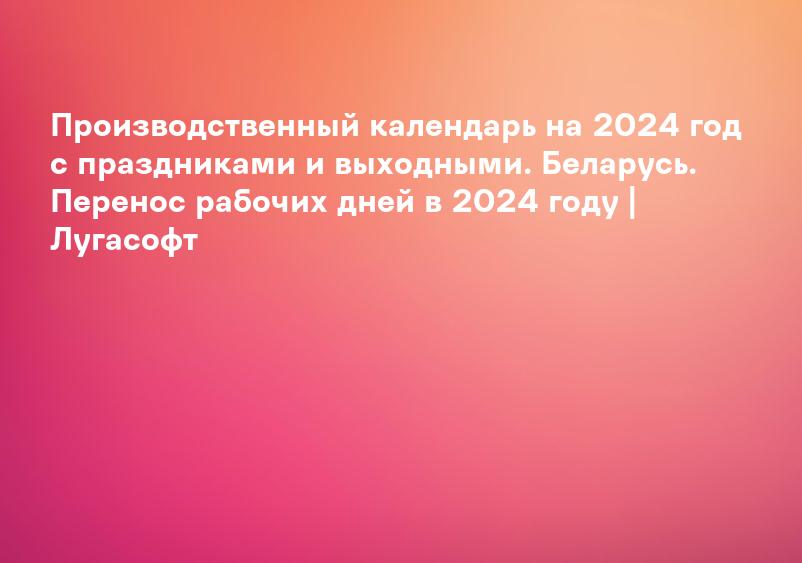 Производственный календарь на 2024 год с праздниками и выходными. Беларусь. Перенос рабочих дней в 2024 году | Лугасофт