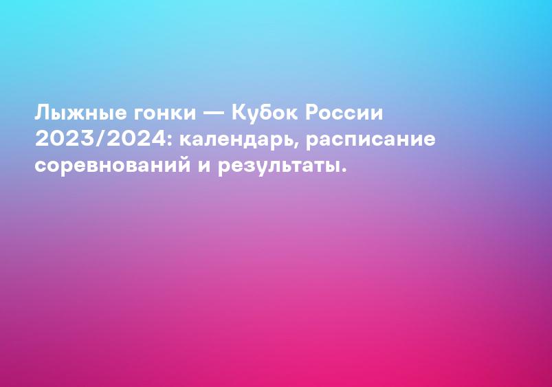 Лыжные гонки — Кубок России 2023/2024: календарь, расписание соревнований и результаты.