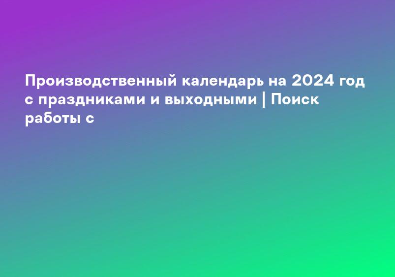 Производственный календарь на 2024 год с праздниками и выходными | Поиск работы с