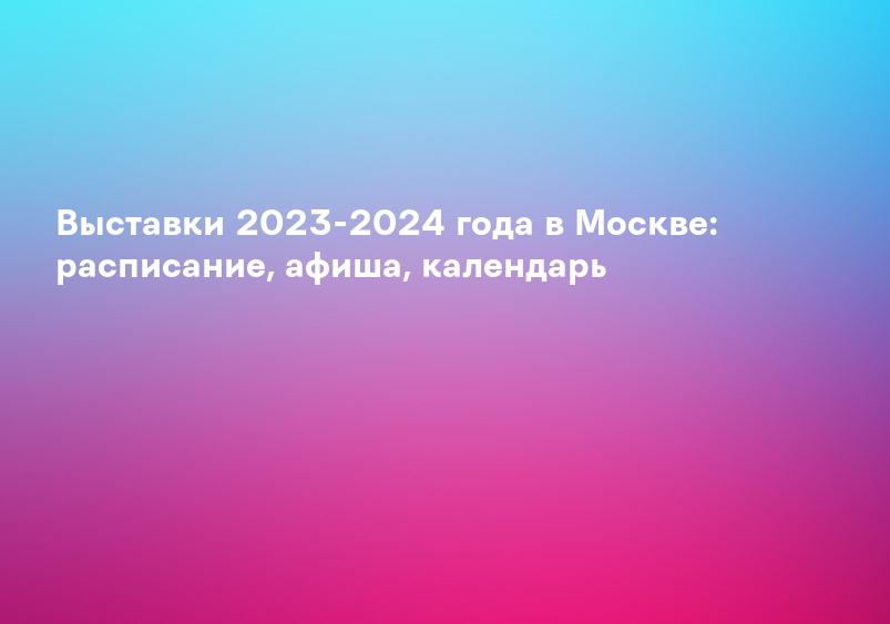Выставки 2023-2024 года в Москве: расписание, афиша, календарь