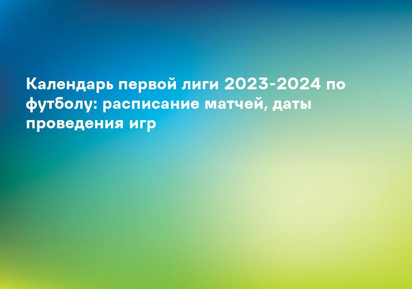 Календарь первой лиги 2023-2024 по футболу: расписание матчей, даты проведения игр
