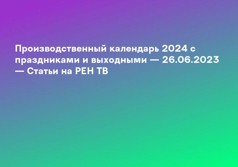 Производственный календарь 2024 с праздниками и выходными — 26.06.2023 — Статьи на РЕН ТВ
