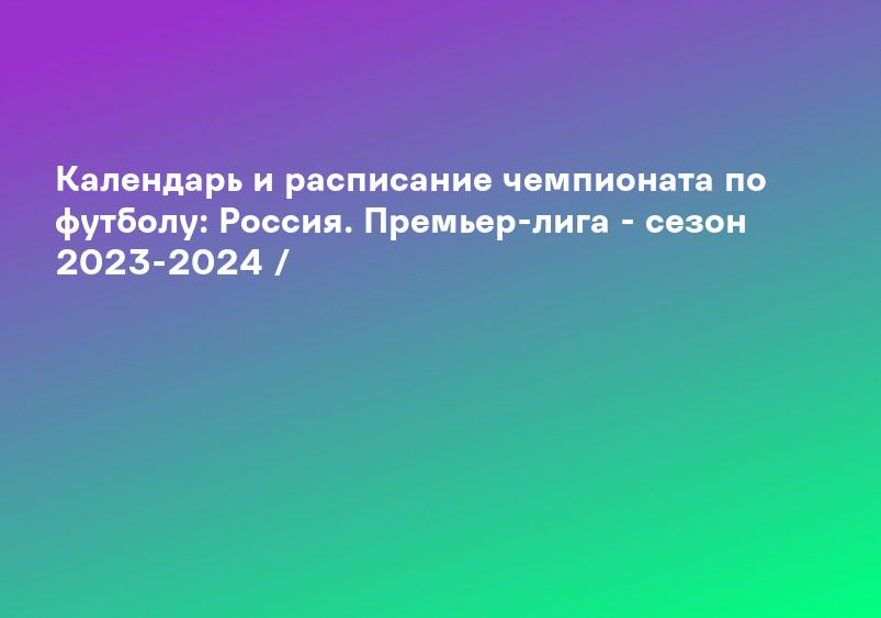 Календарь и расписание чемпионата по футболу: Россия. Премьер-лига - сезон 2023-2024 /