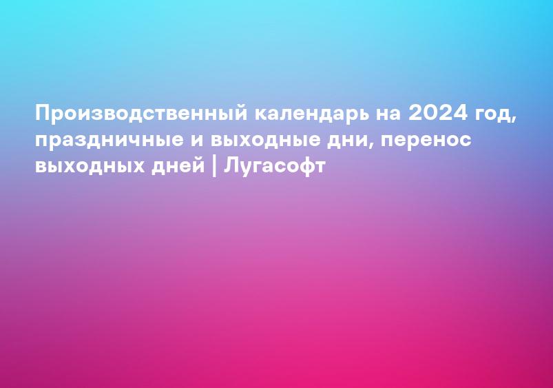 Производственный календарь на 2024 год, праздничные и выходные дни, перенос выходных дней | Лугасофт
