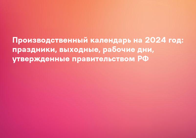 Производственный календарь на 2024 год: праздники, выходные, рабочие дни, утвержденные правительством РФ
