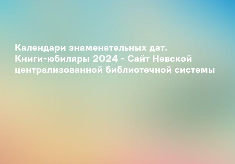 Календари знаменательных дат. Книги-юбиляры 2024 - Сайт Невской централизованной библиотечной системы