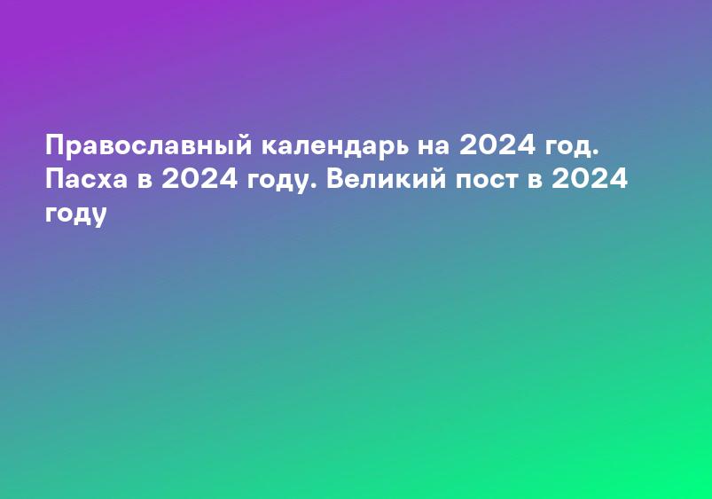 Православный календарь на 2024 год. Пасха в 2024 году. Великий пост в 2024 году