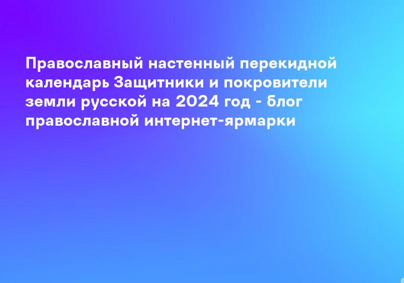 Православный настенный перекидной календарь Защитники и покровители земли русской на 2024 год - блог православной интернет-ярмарки