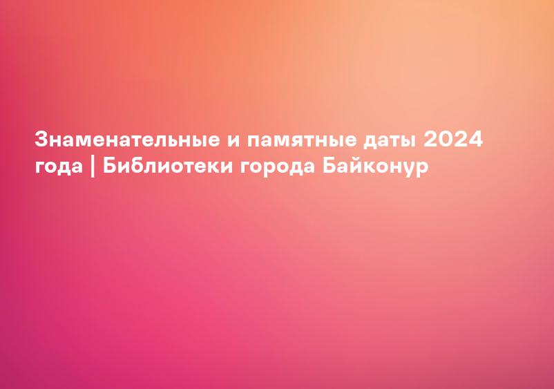 Знаменательные и памятные даты 2024 года | Библиотеки города Байконур