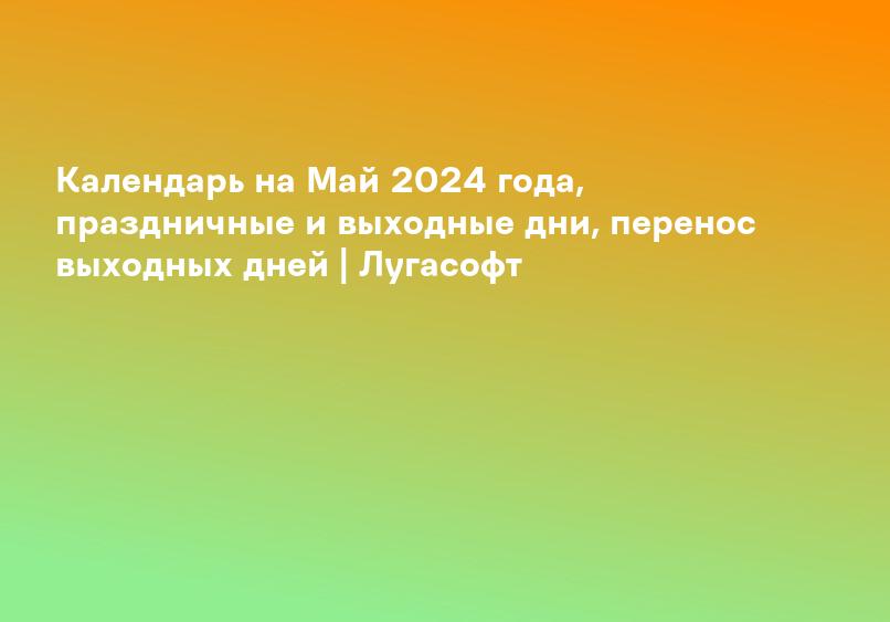 Календарь на Май 2024 года, праздничные и выходные дни, перенос выходных дней | Лугасофт