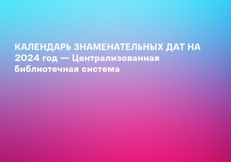 КАЛЕНДАРЬ ЗНАМЕНАТЕЛЬНЫХ ДАТ НА 2024 год — Централизованная библиотечная система