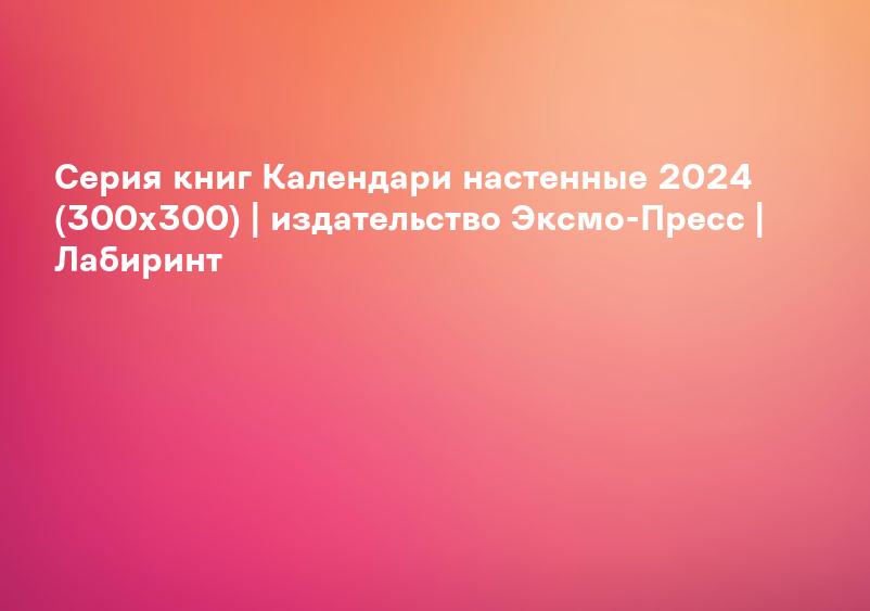 Серия книг Календари настенные 2024 (300х300) | издательство Эксмо-Пресс | Лабиринт