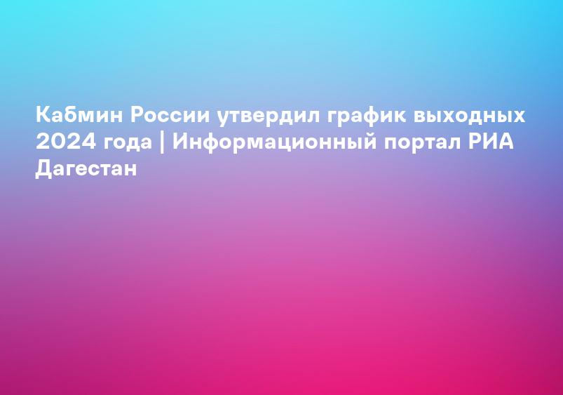 Кабмин России утвердил график выходных 2024 года | Информационный портал РИА Дагестан