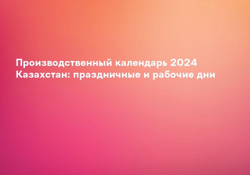Производственный календарь 2024 Казахстан: праздничные и рабочие дни