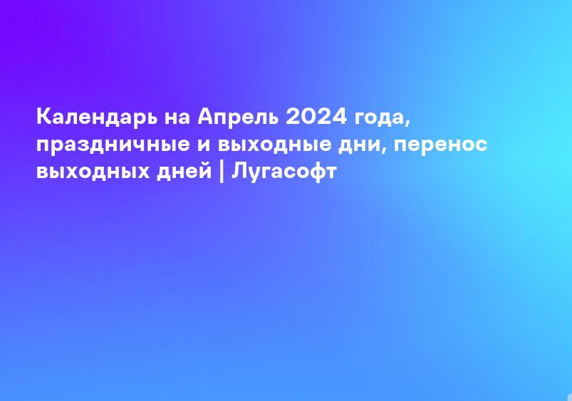 Календарь на Апрель 2024 года, праздничные и выходные дни, перенос выходных дней | Лугасофт