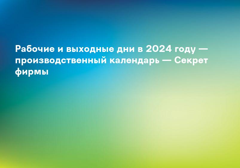 Рабочие и выходные дни в 2024 году — производственный календарь — Секрет фирмы