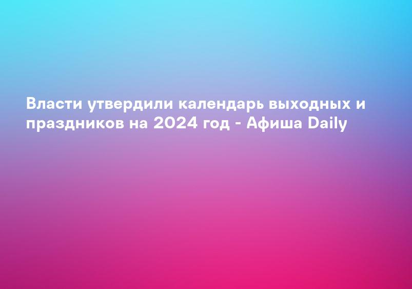 Власти утвердили календарь выходных и праздников на 2024 год - Афиша Daily