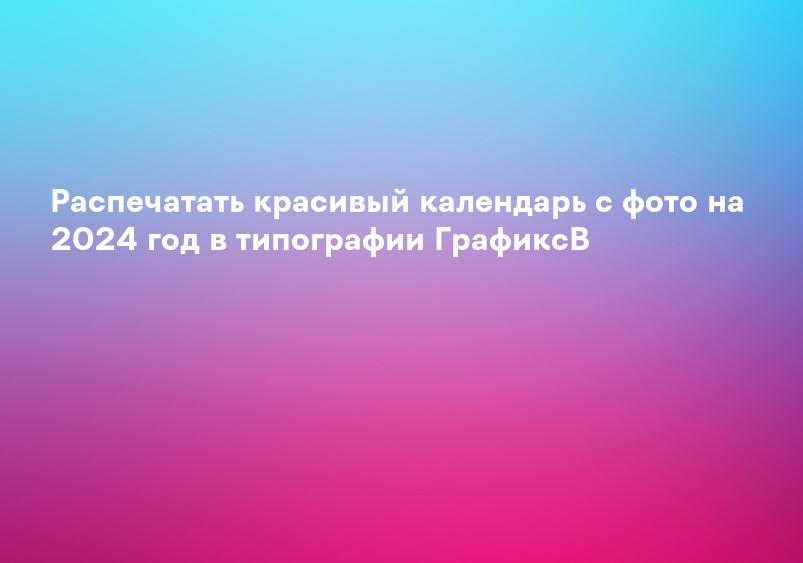 Распечатать красивый календарь с фото на 2024 год в типографии ГрафиксВ