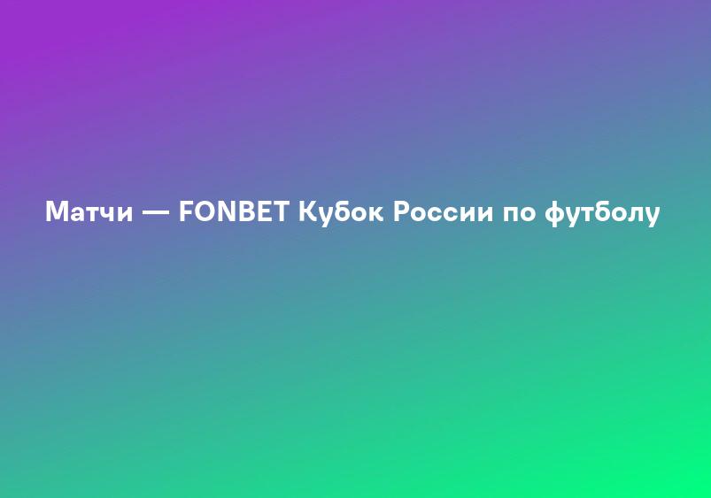 Матчи — FONBET Кубок России по футболу