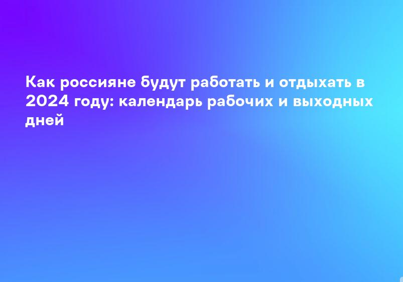 Как россияне будут работать и отдыхать в 2024 году: календарь рабочих и выходных дней