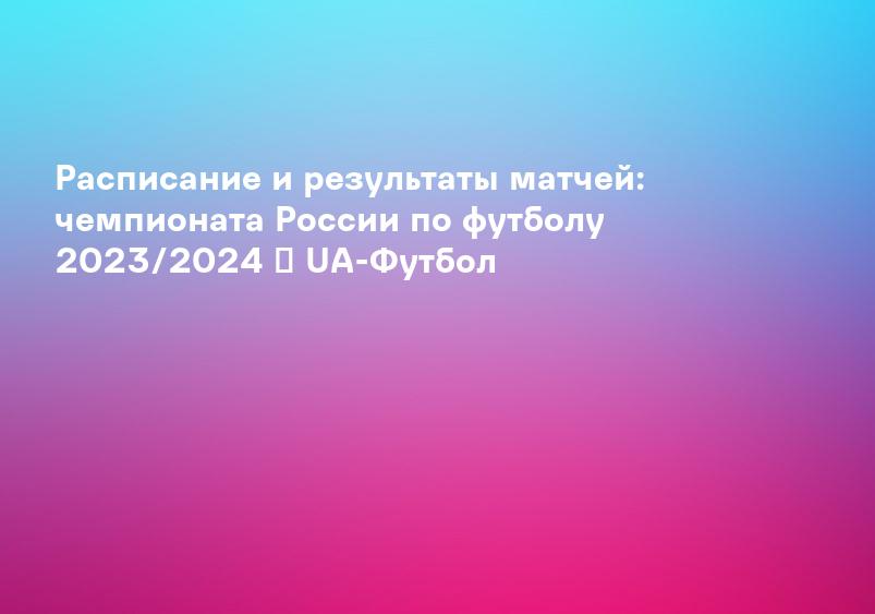 Расписание и результаты матчей: чемпионата России по футболу 2023/2024 ᐉ UA-Футбол