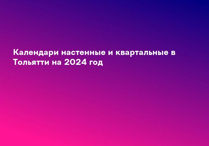 Календари настенные и квартальные в Тольятти на 2024 год