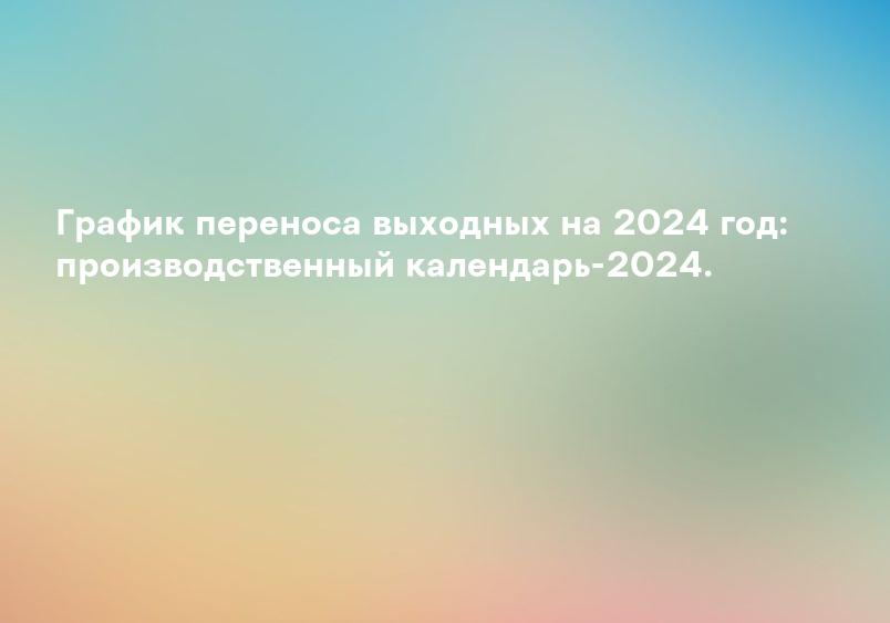 График переноса выходных на 2024 год: производственный календарь-2024.