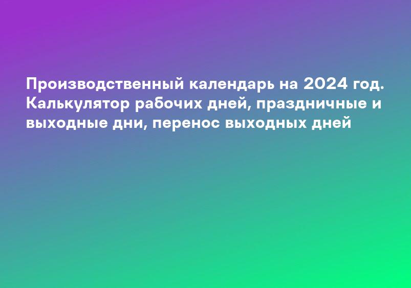 Производственный календарь на 2024 год. Калькулятор рабочих дней, праздничные и выходные дни, перенос выходных дней