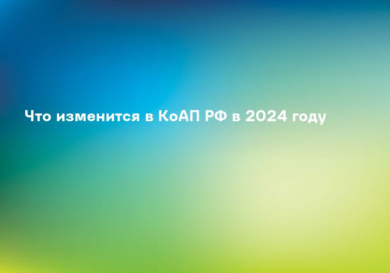 Что изменится в КоАП РФ в 2024 году