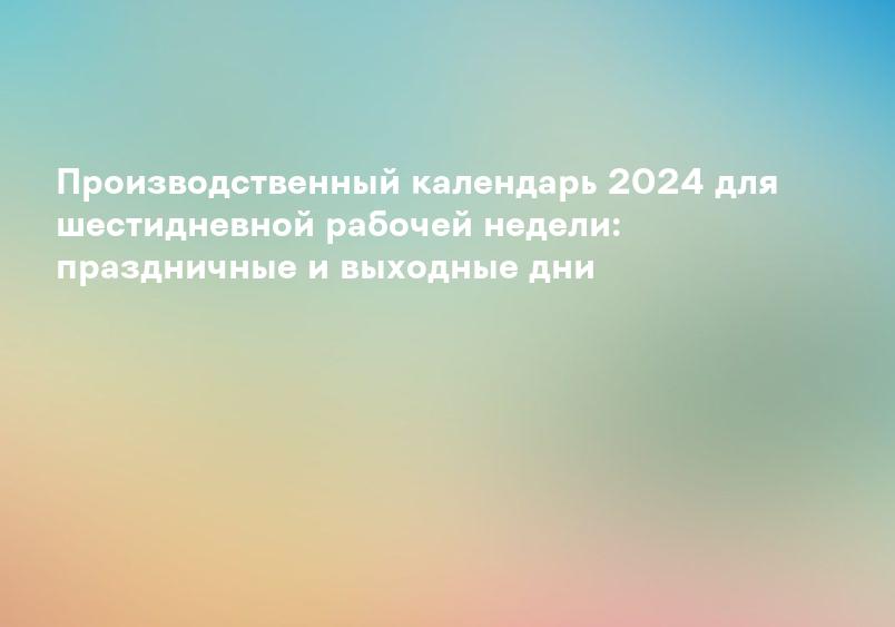 Производственный календарь 2024 для шестидневной рабочей недели: праздничные и выходные дни