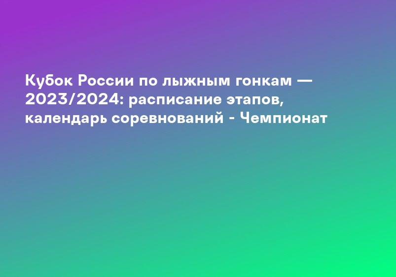 Кубок России по лыжным гонкам — 2023/2024: расписание этапов, календарь соревнований - Чемпионат