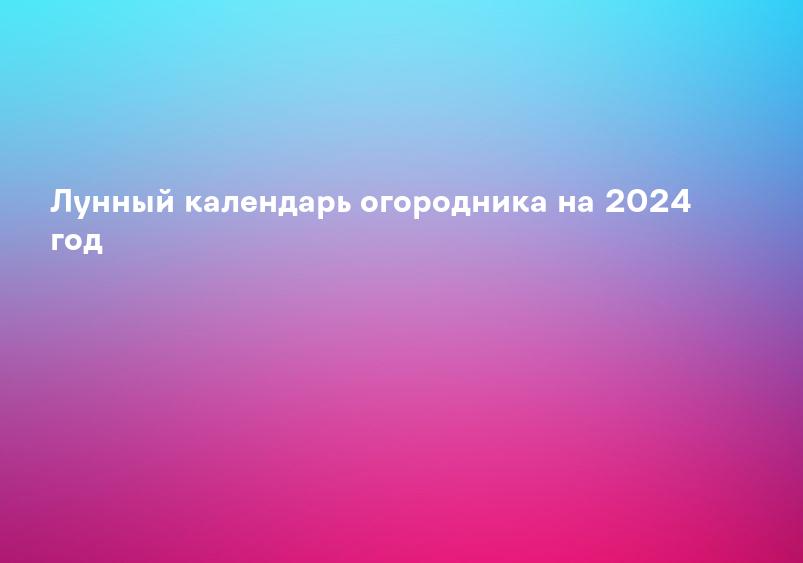 Лунный календарь огородника на 2024 год
