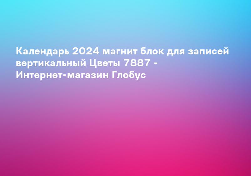Календарь 2024 магнит блок для записей вертикальный Цветы 7887 - Интернет-магазин Глобус