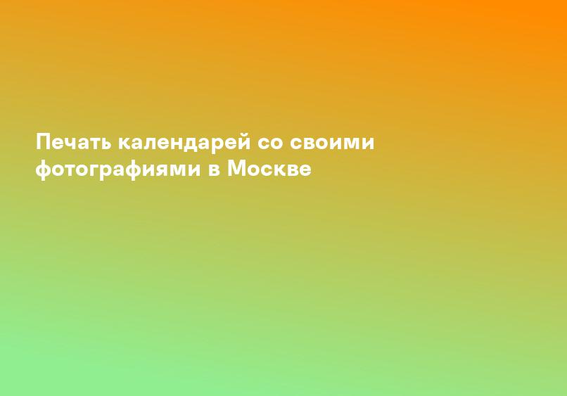 Печать календарей со своими фотографиями в Москве