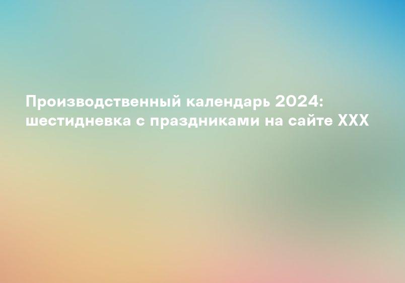 Производственный календарь 2024: шестидневка с праздниками на сайте XXX