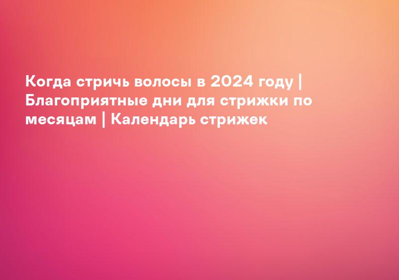 Когда стричь волосы в 2024 году | Благоприятные дни для стрижки по месяцам | Календарь стрижек