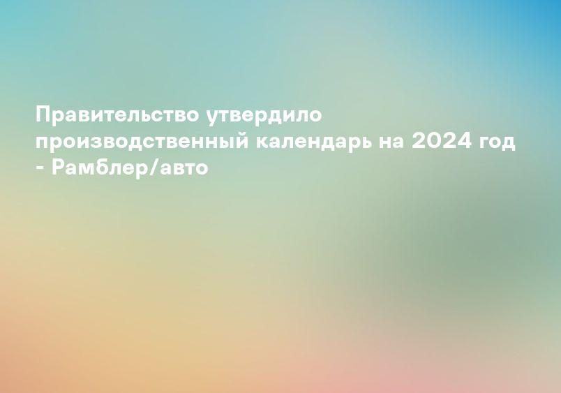 Правительство утвердило производственный календарь на 2024 год - Рамблер/авто