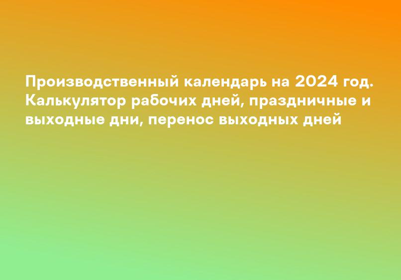 Производственный календарь на 2024 год. Калькулятор рабочих дней, праздничные и выходные дни, перенос выходных дней