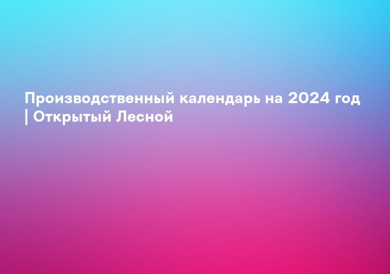 Производственный календарь на 2024 год | Открытый Лесной