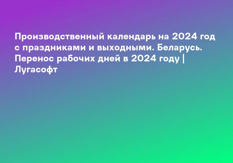 Производственный календарь на 2024 год с праздниками и выходными. Беларусь. Перенос рабочих дней в 2024 году | Лугасофт