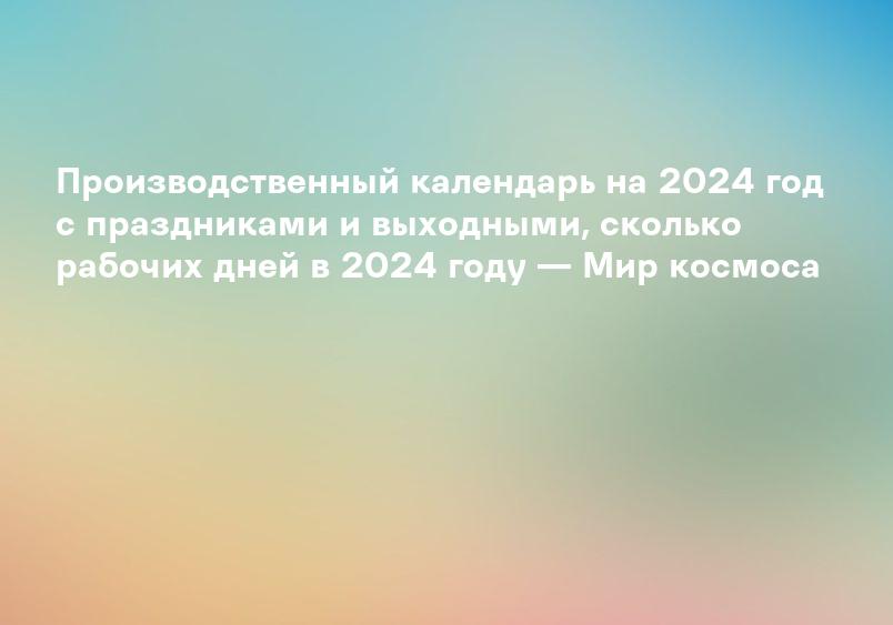 Производственный календарь на 2024 год с праздниками и выходными, сколько рабочих дней в 2024 году — Мир космоса