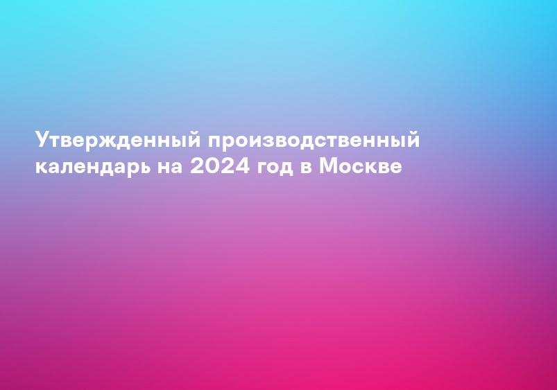 Утвержденный производственный календарь на 2024 год в Москве