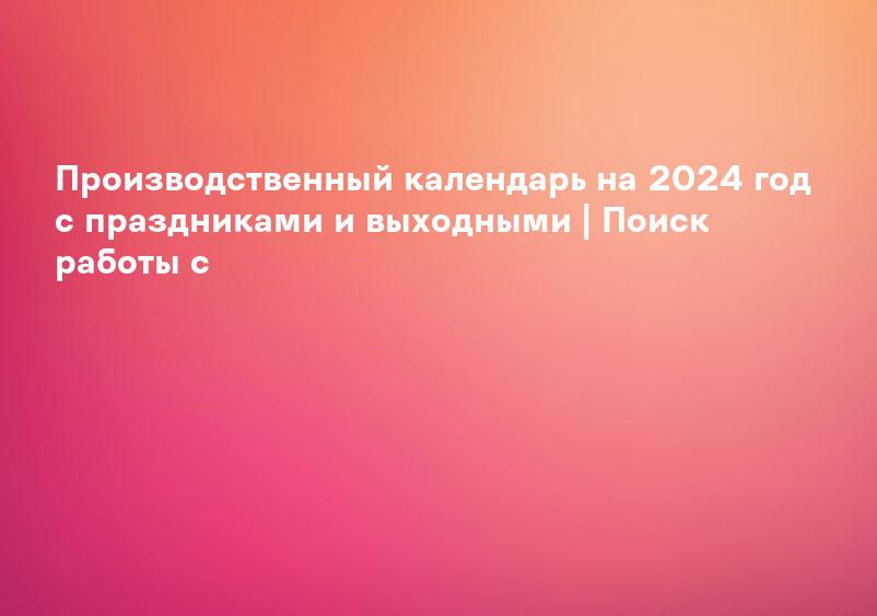Производственный календарь на 2024 год с праздниками и выходными | Поиск работы с