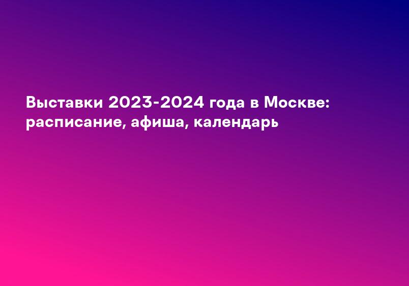 Выставки 2023-2024 года в Москве: расписание, афиша, календарь