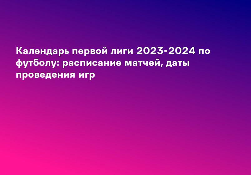 Календарь первой лиги 2023-2024 по футболу: расписание матчей, даты проведения игр